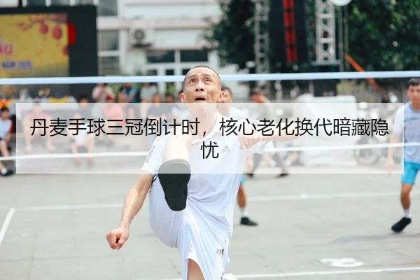 丹麦手球三冠倒计时，核心老化换代暗藏隐忧