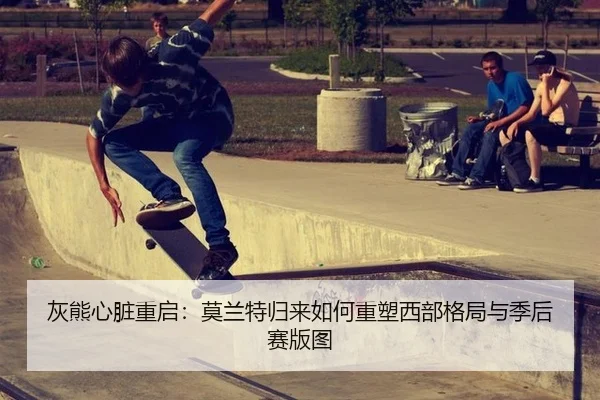 灰熊心脏重启：莫兰特归来如何重塑西部格局与季后赛版图