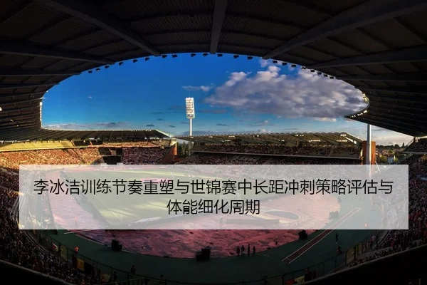 李冰洁训练节奏重塑与世锦赛中长距冲刺策略评估与体能细化周期