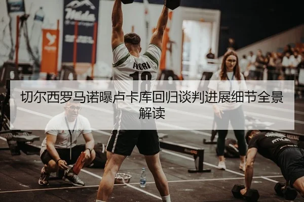 切尔西罗马诺曝卢卡库回归谈判进展细节全景解读